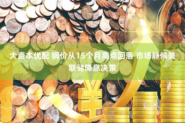 大资本优配 铜价从15个月高点回落 市场静候美联储降息决策