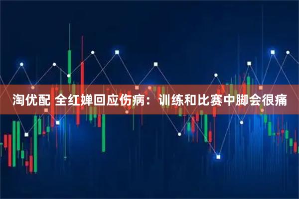 淘优配 全红婵回应伤病：训练和比赛中脚会很痛