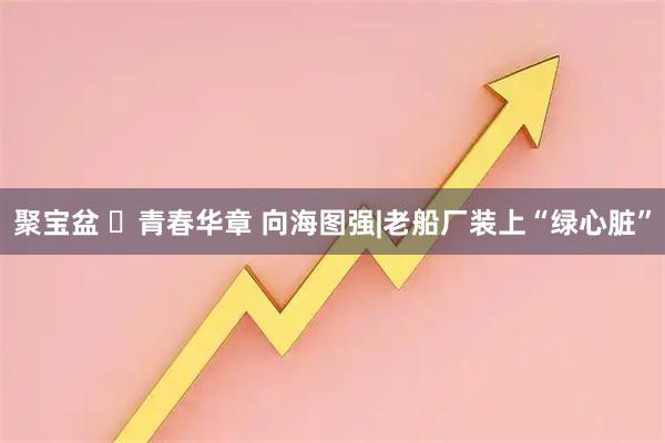 聚宝盆 ​青春华章 向海图强|老船厂装上“绿心脏”