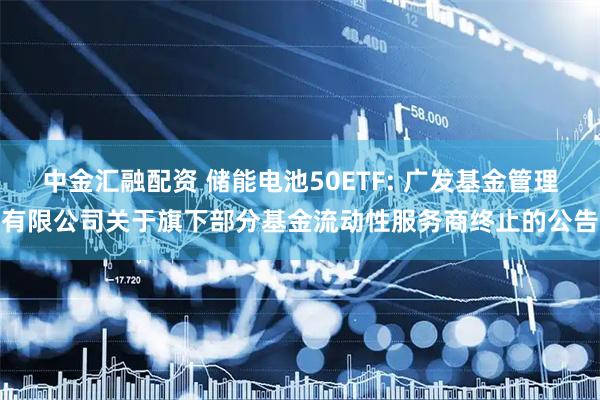 中金汇融配资 储能电池50ETF: 广发基金管理有限公司关于旗下部分基金流动性服务商终止的公告