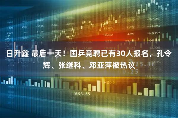 日升鑫 最后一天！国乒竞聘已有30人报名，孔令辉、张继科、邓亚萍被热议