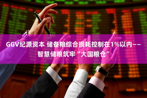 GGV纪源资本 储备粮综合损耗控制在1%以内——智慧储粮筑牢“大国粮仓”