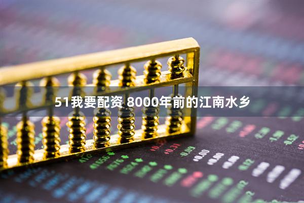 51我要配资 8000年前的江南水乡