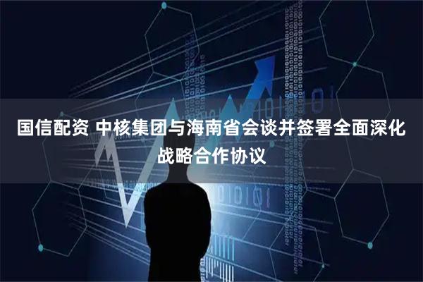 国信配资 中核集团与海南省会谈并签署全面深化战略合作协议