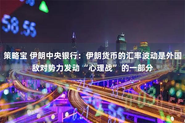 策略宝 伊朗中央银行：伊朗货币的汇率波动是外国敌对势力发动 “心理战” 的一部分